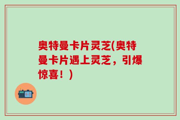 奥特曼卡片灵芝(奥特曼卡片遇上灵芝，引爆惊喜！)
