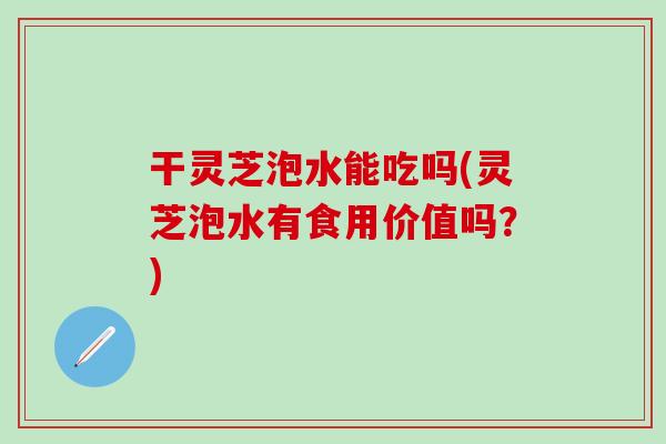 干灵芝泡水能吃吗(灵芝泡水有食用价值吗？)