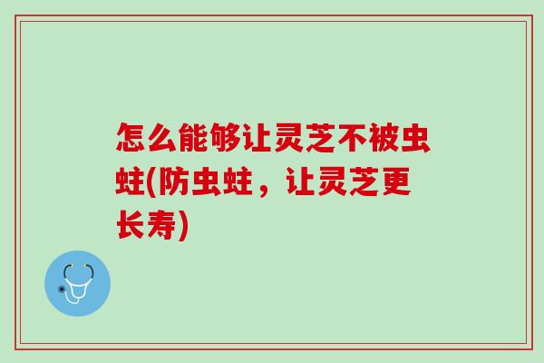 怎么能够让灵芝不被虫蛀(防虫蛀，让灵芝更长寿)