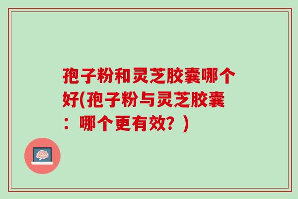 孢子粉和灵芝胶囊哪个好(孢子粉与灵芝胶囊：哪个更有效？)