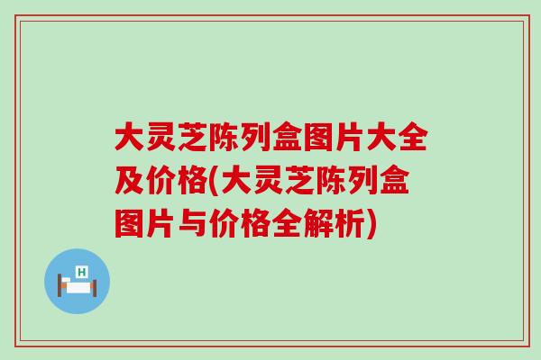 大灵芝陈列盒图片大全及价格(大灵芝陈列盒图片与价格全解析)