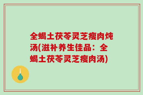 全蝎土茯苓灵芝瘦肉炖汤(滋补养生佳品：全蝎土茯苓灵芝瘦肉汤)