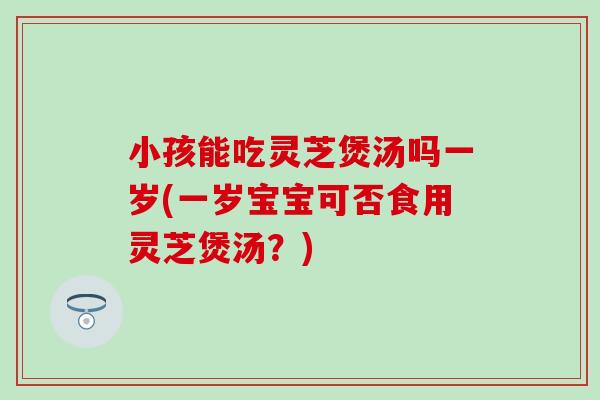 小孩能吃灵芝煲汤吗一岁(一岁宝宝可否食用灵芝煲汤？)