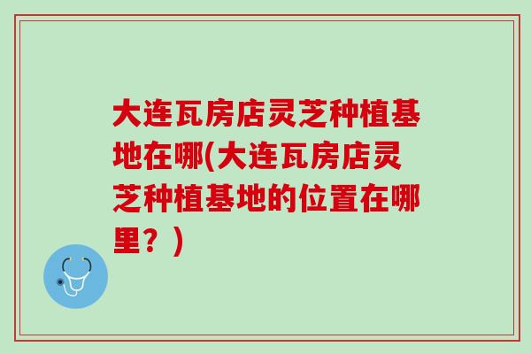 大连瓦房店灵芝种植基地在哪(大连瓦房店灵芝种植基地的位置在哪里？)