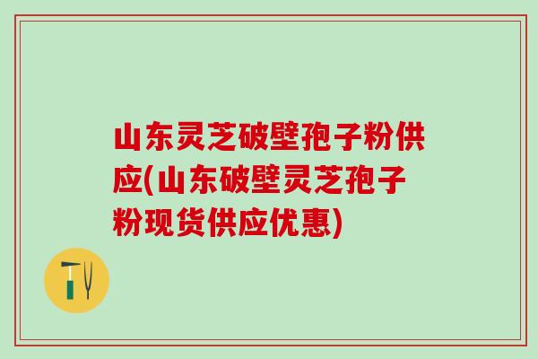 山东灵芝破壁孢子粉供应(山东破壁灵芝孢子粉现货供应优惠)