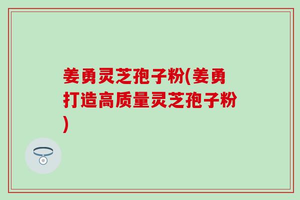 姜勇灵芝孢子粉(姜勇打造高质量灵芝孢子粉)