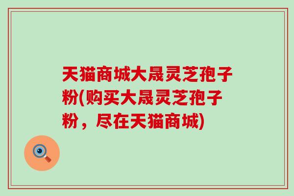 天猫商城大晟灵芝孢子粉(购买大晟灵芝孢子粉，尽在天猫商城)