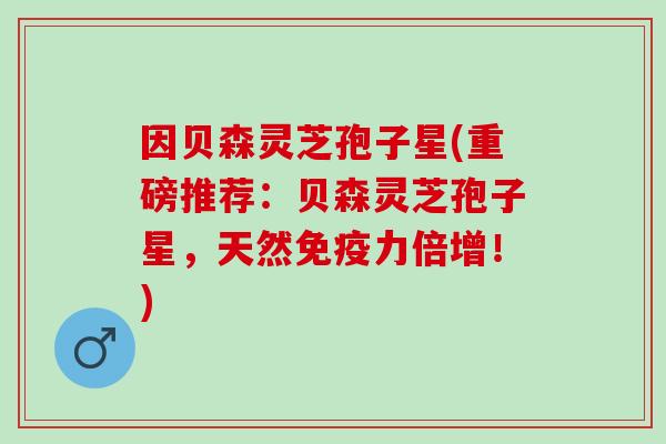因贝森灵芝孢子星(重磅推荐：贝森灵芝孢子星，天然免疫力倍增！)