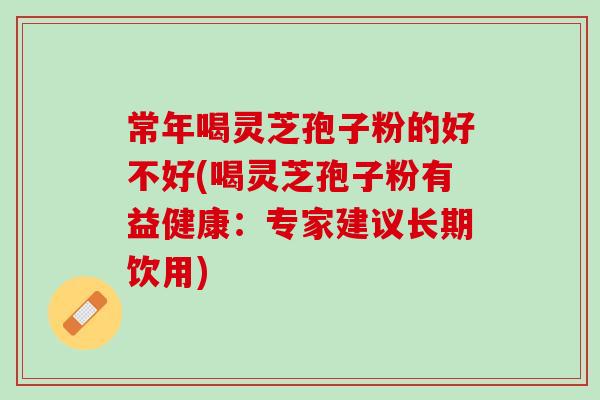 常年喝灵芝孢子粉的好不好(喝灵芝孢子粉有益健康：专家建议长期饮用)