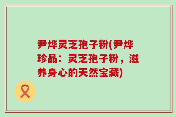 尹烨灵芝孢子粉(尹烨珍品：灵芝孢子粉，滋养身心的天然宝藏)