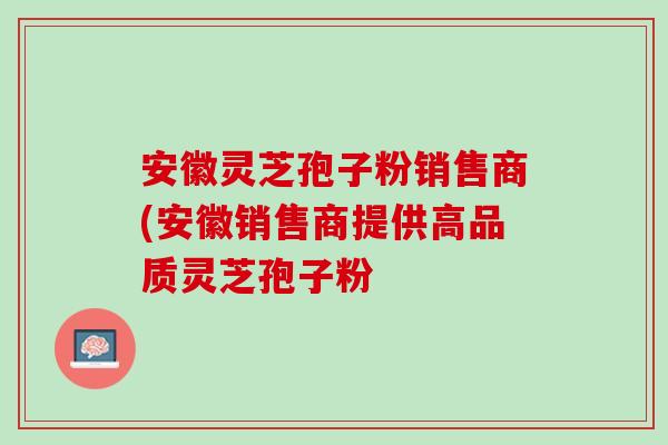 安徽灵芝孢子粉销售商(安徽销售商提供高品质灵芝孢子粉