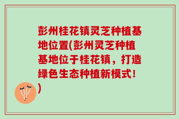 彭州桂花镇灵芝种植基地位置(彭州灵芝种植基地位于桂花镇，打造绿色生态种植新模式！)