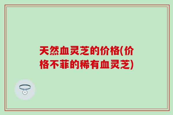 天然血灵芝的价格(价格不菲的稀有血灵芝)