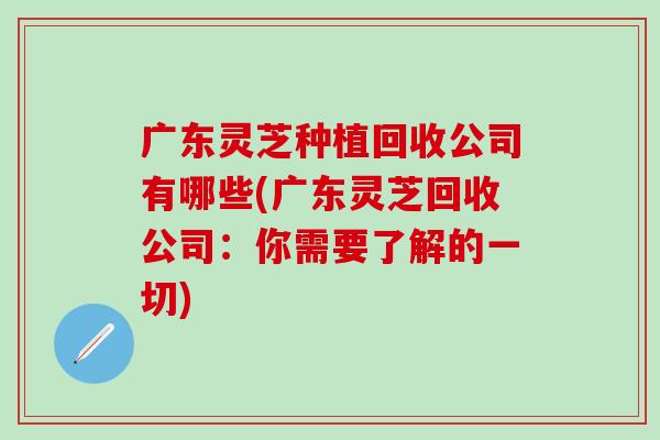 广东灵芝种植回收公司有哪些(广东灵芝回收公司：你需要了解的一切)