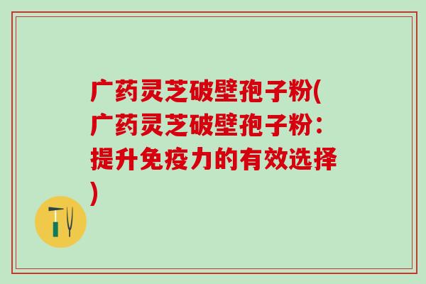 广药灵芝破壁孢子粉(广药灵芝破壁孢子粉：提升免疫力的有效选择)