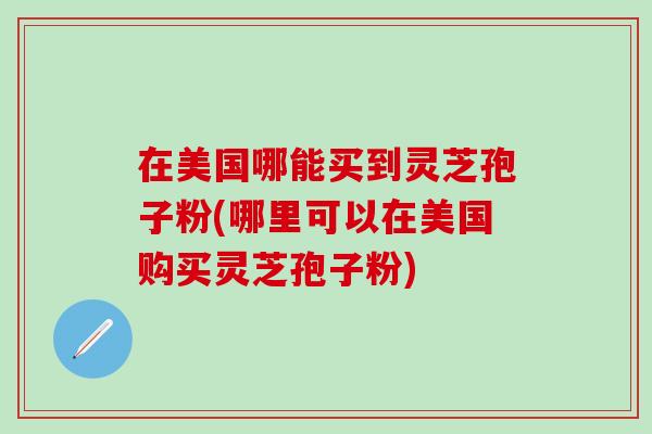 在美国哪能买到灵芝孢子粉(哪里可以在美国购买灵芝孢子粉)