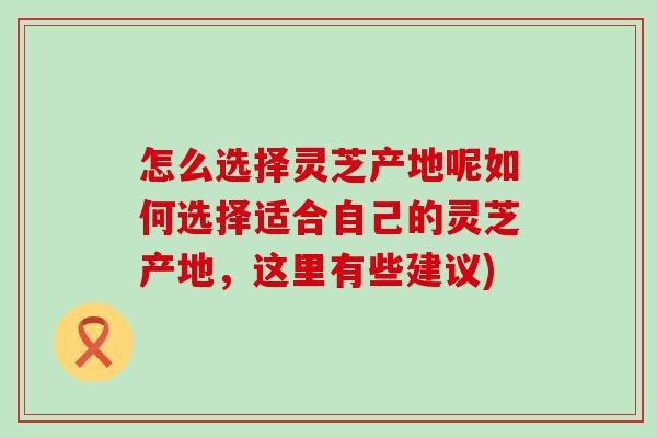 怎么选择灵芝产地呢如何选择适合自己的灵芝产地，这里有些建议)