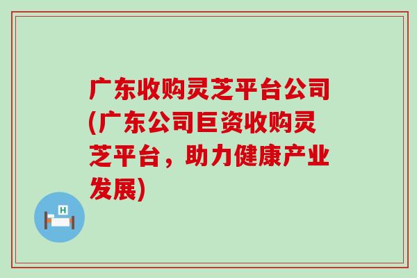 广东收购灵芝平台公司(广东公司巨资收购灵芝平台，助力健康产业发展)