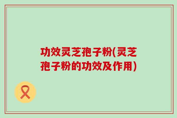 功效灵芝孢子粉(灵芝孢子粉的功效及作用)
