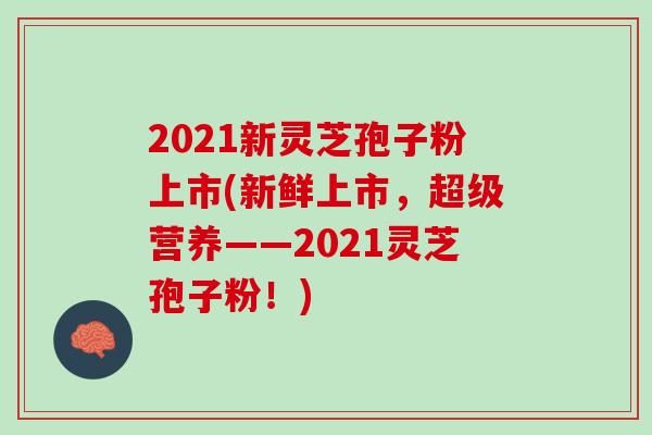 2021新灵芝孢子粉上市(新鲜上市，超级营养——2021灵芝孢子粉！)