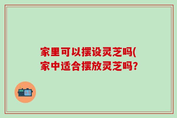 家里可以摆设灵芝吗(家中适合摆放灵芝吗？