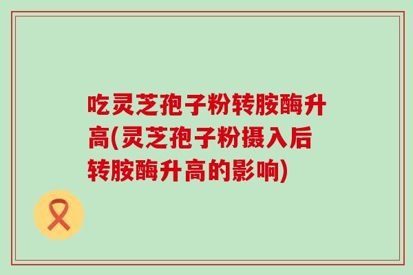 吃灵芝孢子粉转胺酶升高(灵芝孢子粉摄入后转胺酶升高的影响)