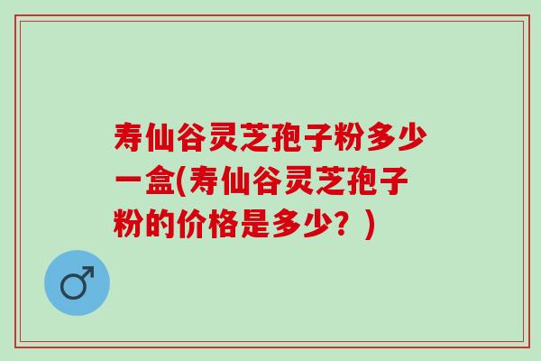 寿仙谷灵芝孢子粉多少一盒(寿仙谷灵芝孢子粉的价格是多少？)
