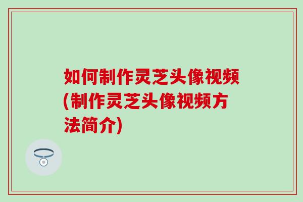 如何制作灵芝头像视频(制作灵芝头像视频方法简介)