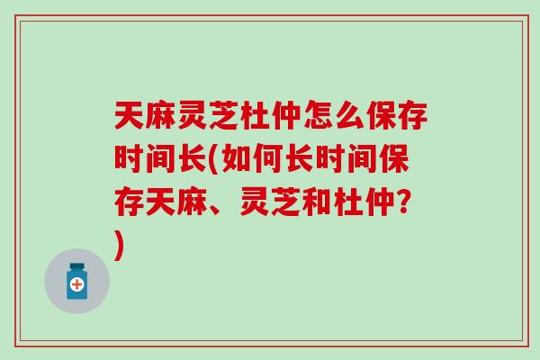 天麻灵芝杜仲怎么保存时间长(如何长时间保存天麻、灵芝和杜仲？)