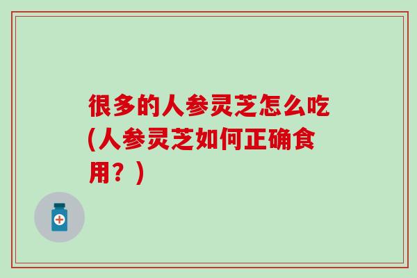 很多的人参灵芝怎么吃(人参灵芝如何正确食用？)