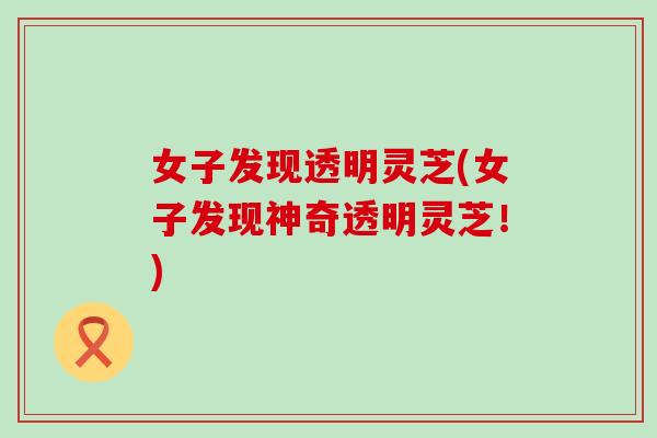 女子发现透明灵芝(女子发现神奇透明灵芝！)