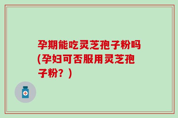 孕期能吃灵芝孢子粉吗(孕妇可否服用灵芝孢子粉？)