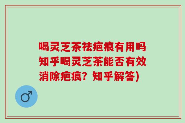 喝灵芝茶祛疤痕有用吗知乎喝灵芝茶能否有效消除疤痕？知乎解答)