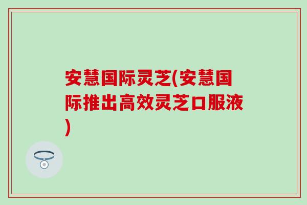 安慧国际灵芝(安慧国际推出高效灵芝口服液)