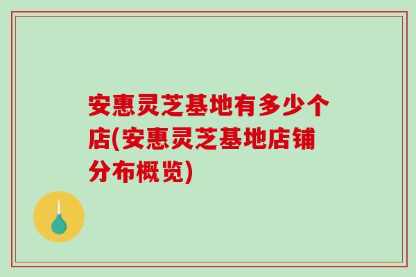 安惠灵芝基地有多少个店(安惠灵芝基地店铺分布概览)