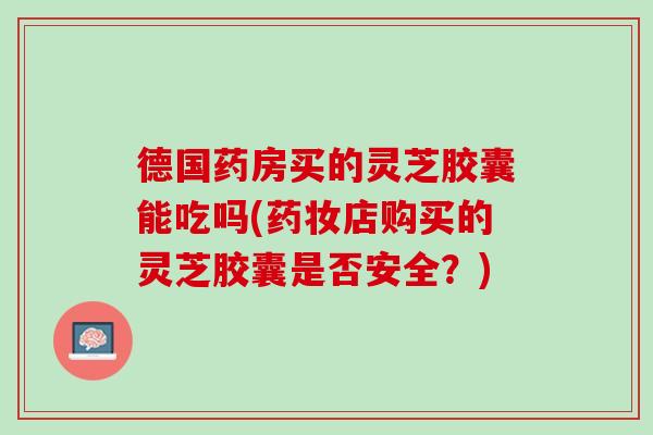 德国药房买的灵芝胶囊能吃吗(药妆店购买的灵芝胶囊是否安全？)