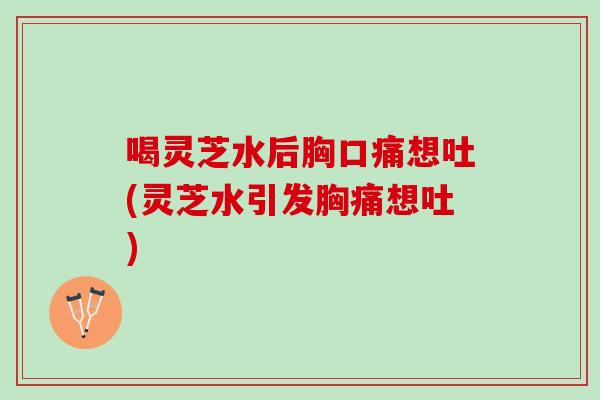 喝灵芝水后胸口痛想吐(灵芝水引发胸痛想吐)