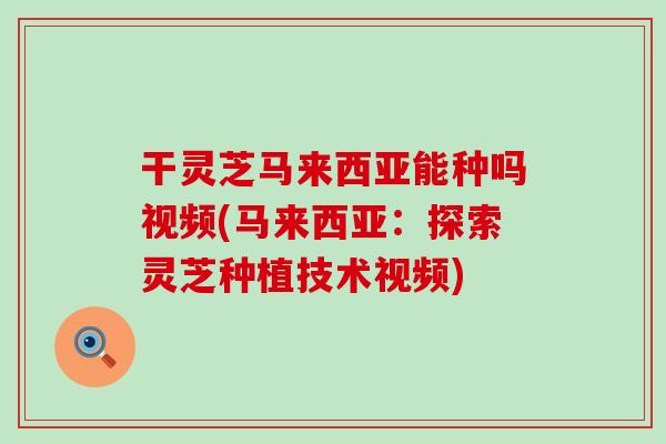 干灵芝马来西亚能种吗视频(马来西亚：探索灵芝种植技术视频)