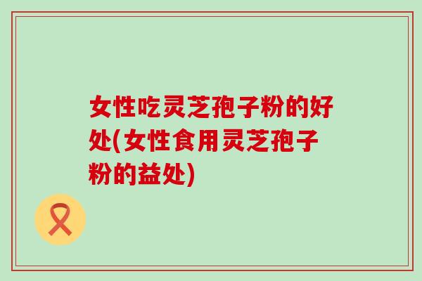 女性吃灵芝孢子粉的好处(女性食用灵芝孢子粉的益处)