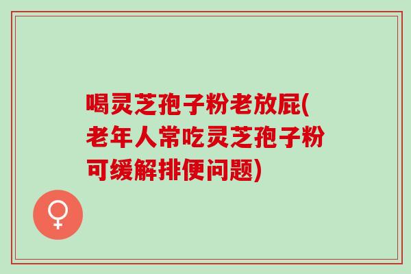 喝灵芝孢子粉老放屁(老年人常吃灵芝孢子粉可缓解排便问题)