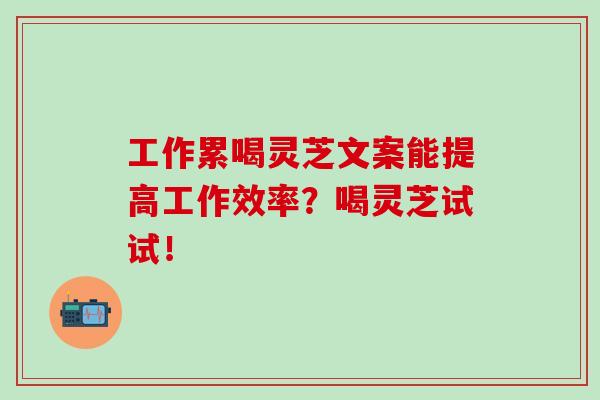 工作累喝灵芝文案能提高工作效率？喝灵芝试试！