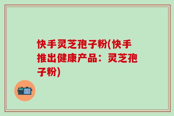 快手灵芝孢子粉(快手推出健康产品：灵芝孢子粉)