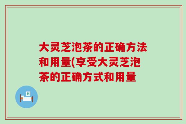 大灵芝泡茶的正确方法和用量(享受大灵芝泡茶的正确方式和用量
