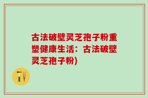古法破壁灵芝孢子粉重塑健康生活：古法破壁灵芝孢子粉)
