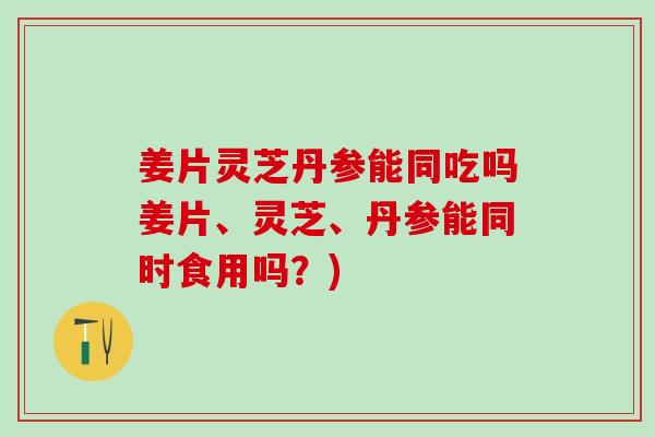 姜片灵芝丹参能同吃吗姜片、灵芝、丹参能同时食用吗？)