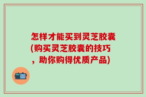 怎样才能买到灵芝胶囊(购买灵芝胶囊的技巧，助你购得优质产品)