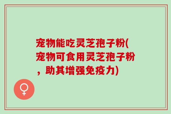 宠物能吃灵芝孢子粉(宠物可食用灵芝孢子粉，助其增强免疫力)