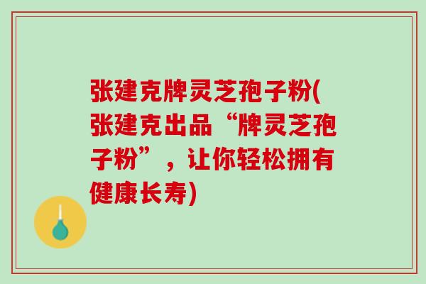 张建克牌灵芝孢子粉(张建克出品“牌灵芝孢子粉”，让你轻松拥有健康长寿)