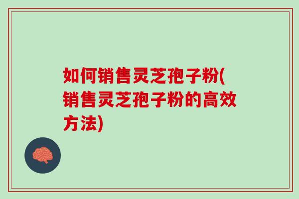 如何销售灵芝孢子粉(销售灵芝孢子粉的高效方法)