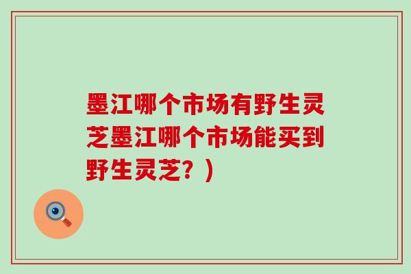 墨江哪个市场有野生灵芝墨江哪个市场能买到野生灵芝？)